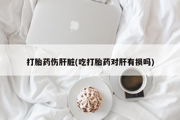 打胎药私人店购买微信打胎药伤肝脏(吃打胎药对肝有损吗)