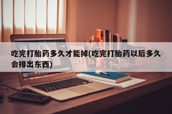 打胎药私人店购买微信吃完打胎药多久才能掉(吃完打胎药以后多久会排出东西)
