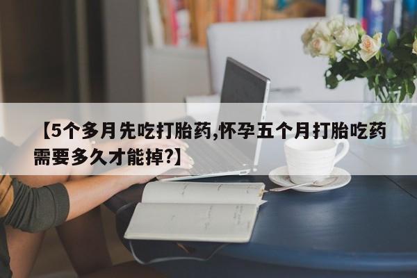 打胎药私人店购买微信【5个多月先吃打胎药,怀孕五个月打胎吃药需要多久才能掉?】