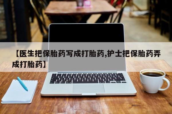 打胎药私人店购买微信【医生把保胎药写成打胎药,护士把保胎药弄成打胎药】