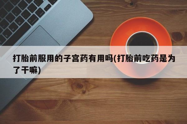 打胎药私人店购买微信打胎前服用的子宫药有用吗(打胎前吃药是为了干嘛)