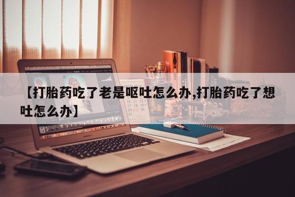 打胎药私人店购买微信【打胎药吃了老是呕吐怎么办,打胎药吃了想吐怎么办】