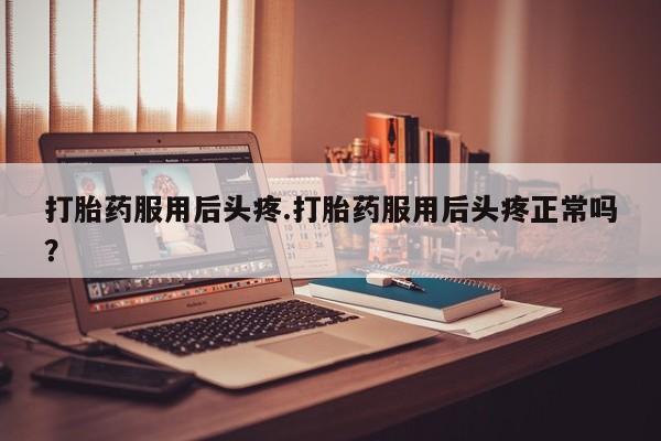 打胎药私人店购买微信打胎药服用后头疼.打胎药服用后头疼正常吗？