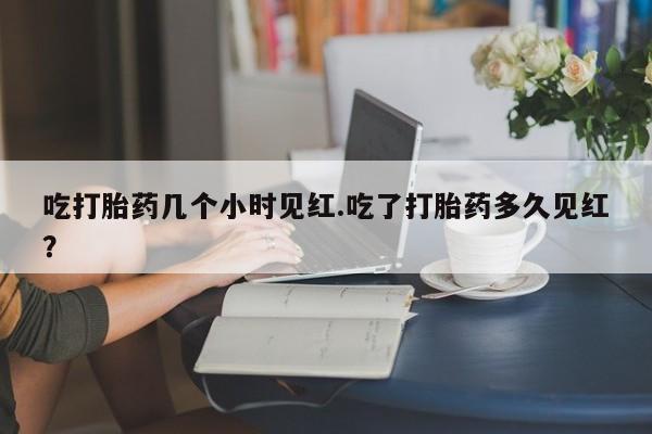 打胎药私人店购买微信吃打胎药几个小时见红.吃了打胎药多久见红？