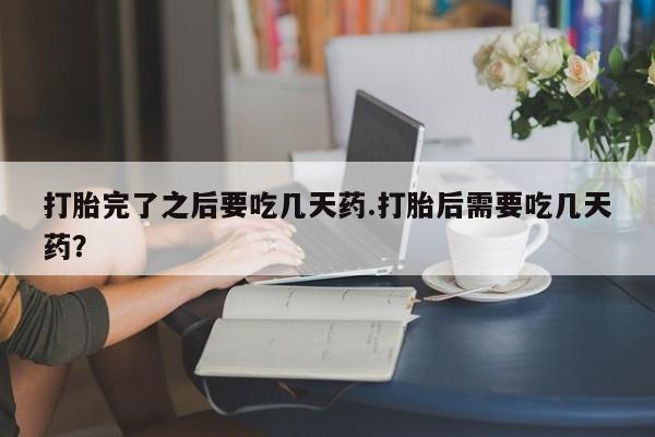 打胎药私人店购买微信打胎完了之后要吃几天药.打胎后需要吃几天药？