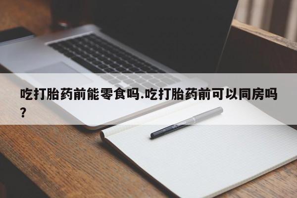 打胎药私人店购买微信吃打胎药前能零食吗.吃打胎药前可以同房吗？