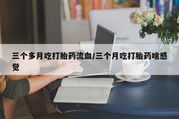 打胎药私人店购买微信三个多月吃打胎药流血/三个月吃打胎药啥感觉