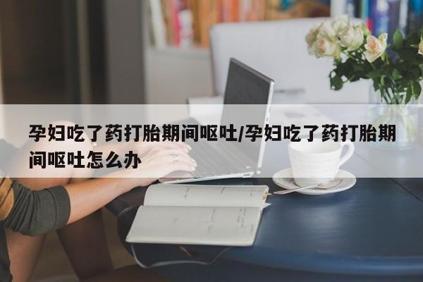 打胎药私人店购买微信孕妇吃了药打胎期间呕吐/孕妇吃了药打胎期间呕吐怎么办