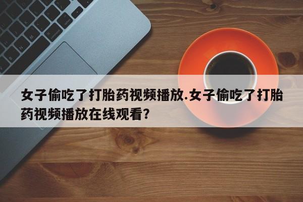 打胎药私人店购买微信女子偷吃了打胎药视频播放.女子偷吃了打胎药视频播放在线观看？