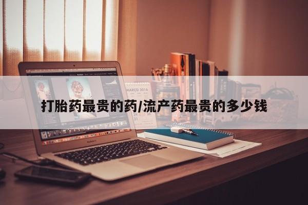 打胎药私人店购买微信打胎药最贵的药/流产药最贵的多少钱