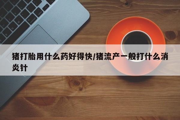 打胎药私人店购买微信猪打胎用什么药好得快/猪流产一般打什么消炎针