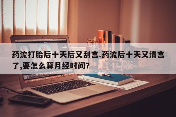 打胎药私人店购买微信药流打胎后十天后又刮宫.药流后十天又清宫了,要怎么算月经时间?