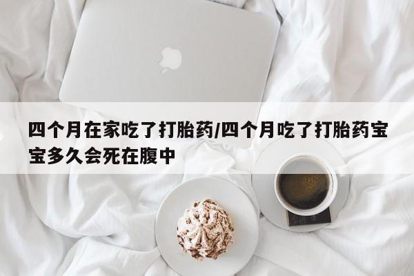 打胎药私人店购买微信四个月在家吃了打胎药/四个月吃了打胎药宝宝多久会死在腹中