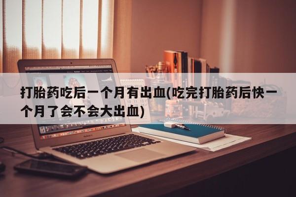 打胎药私人店购买微信打胎药吃后一个月有出血(吃完打胎药后快一个月了会不会大出血)