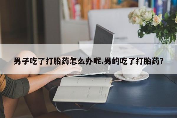 打胎药私人店购买微信男子吃了打胎药怎么办呢.男的吃了打胎药？