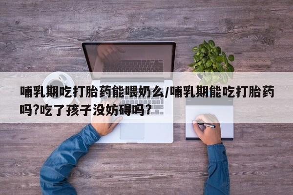 打胎药私人店购买微信哺乳期吃打胎药能喂奶么/哺乳期能吃打胎药吗?吃了孩子没妨碍吗?