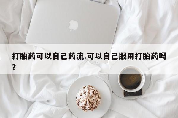 打胎药私人店购买微信打胎药可以自己药流.可以自己服用打胎药吗?