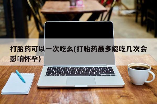 打胎药私人店购买微信打胎药可以一次吃么(打胎药最多能吃几次会影响怀孕)