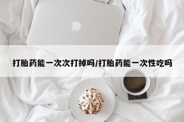打胎药私人店购买微信打胎药能一次次打掉吗/打胎药能一次性吃吗