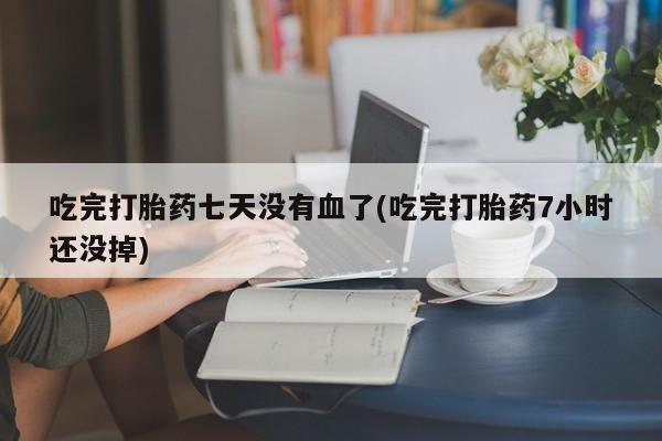 打胎药私人店购买微信吃完打胎药七天没有血了(吃完打胎药7小时还没掉)