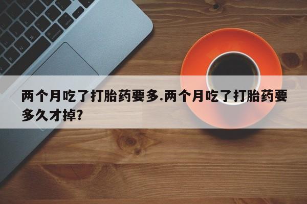 打胎药私人店购买微信两个月吃了打胎药要多.两个月吃了打胎药要多久才掉？