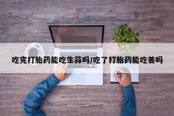 打胎药私人店购买微信吃完打胎药能吃生蒜吗/吃了打胎药能吃姜吗
