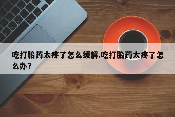 打胎药私人店购买微信吃打胎药太疼了怎么缓解.吃打胎药太疼了怎么办？