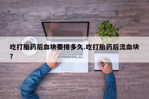 打胎药私人店购买微信吃打胎药后血块要排多久.吃打胎药后流血块？