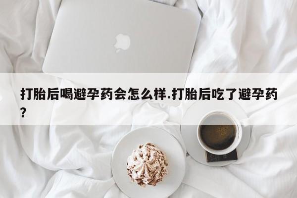 打胎药私人店购买微信打胎后喝避孕药会怎么样.打胎后吃了避孕药?