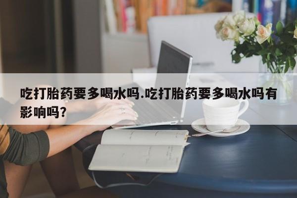 打胎药私人店购买微信吃打胎药要多喝水吗.吃打胎药要多喝水吗有影响吗？